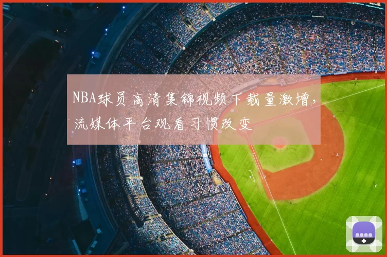 NBA球员高清集锦视频下载量激增，流媒体平台观看习惯改变