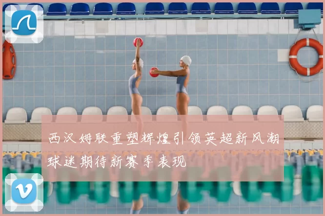 西汉姆联重塑辉煌引领英超新风潮球迷期待新赛季表现