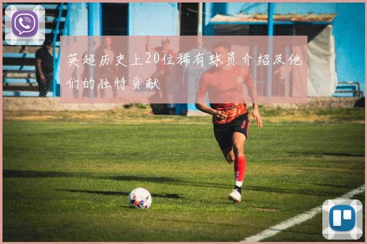 英超历史上20位稀有球员介绍及他们的独特贡献