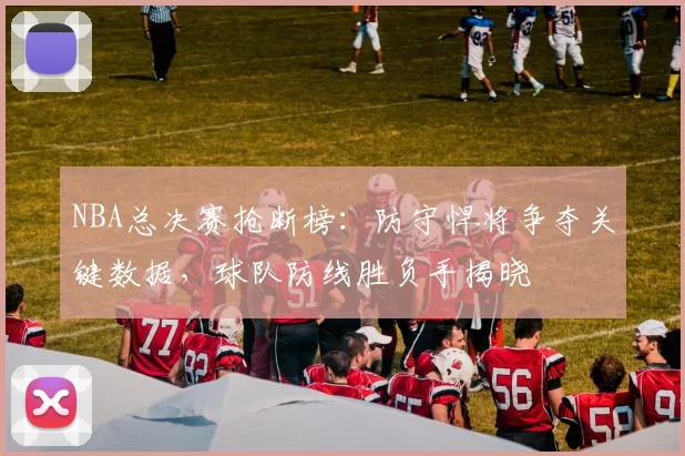 NBA总决赛抢断榜：防守悍将争夺关键数据，球队防线胜负手揭晓