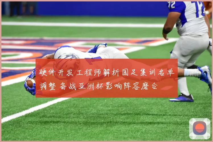 硬件开发工程师解析国足集训名单调整 备战亚洲杯影响阵容磨合