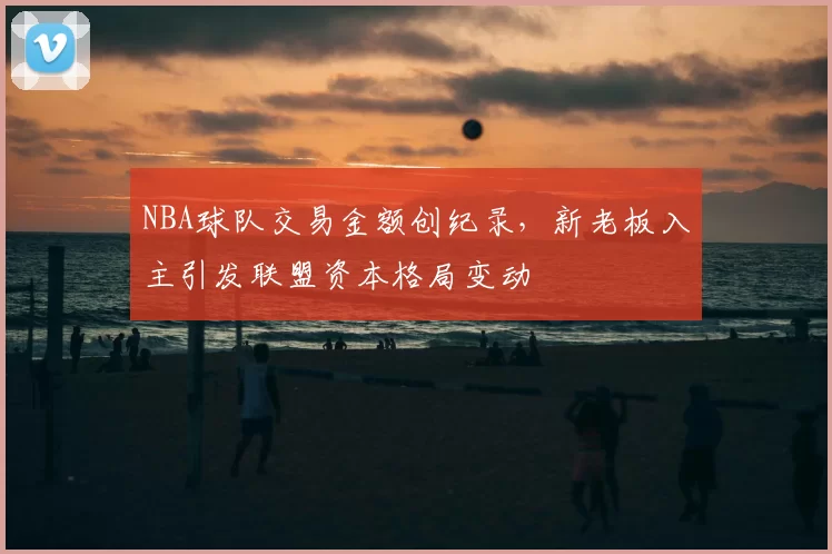 NBA球队交易金额创纪录，新老板入主引发联盟资本格局变动