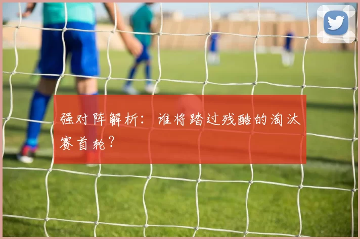 强对阵解析:谁将踏过残酷的淘汰赛首轮?