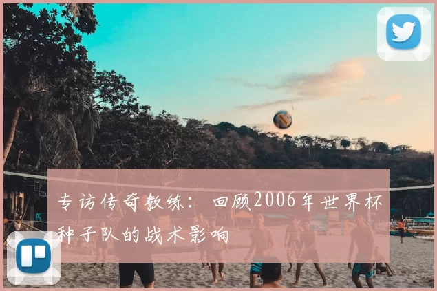 专访传奇教练：回顾2006年世界杯种子队的战术影响
