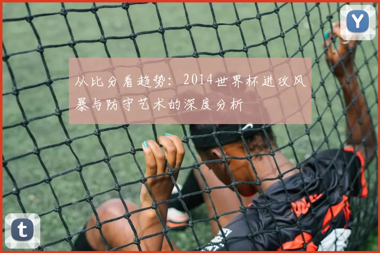 从比分看趋势：2014世界杯进攻风暴与防守艺术的深度分析