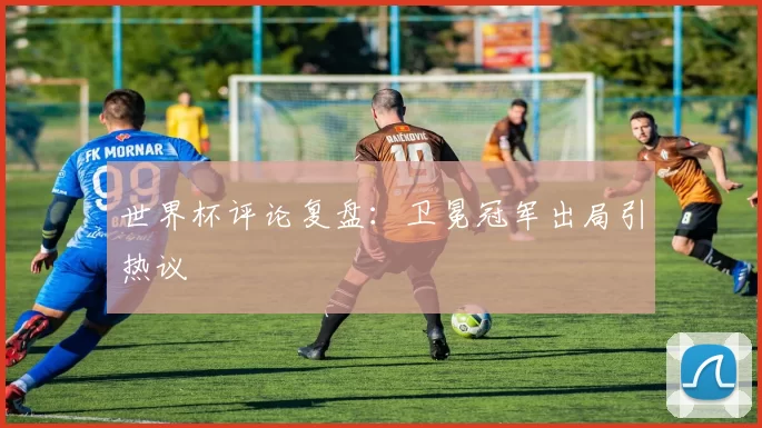 世界杯评论复盘：卫冕冠军出局引热议
