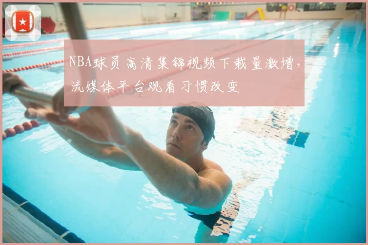 NBA球员高清集锦视频下载量激增，流媒体平台观看习惯改变