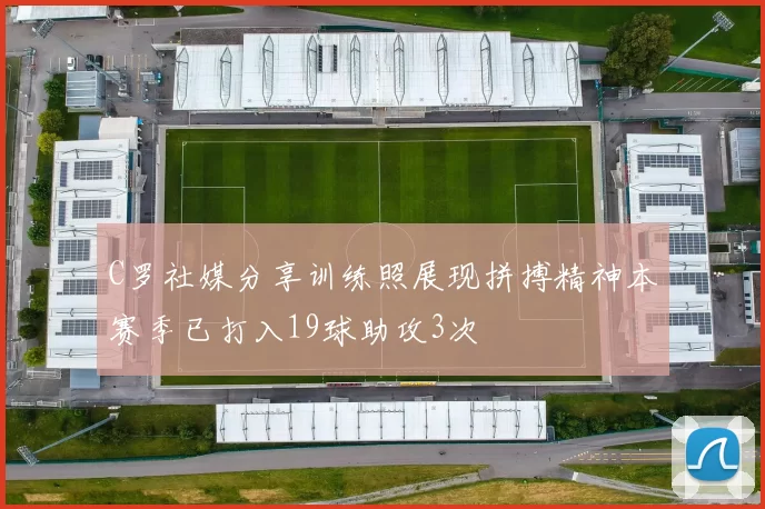 C罗社媒分享训练照展现拼搏精神本赛季已打入19球助攻3次