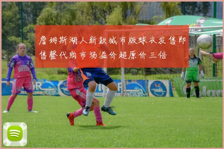 詹姆斯湖人新款城市版球衣发售即售罄代购市场溢价超原价三倍
