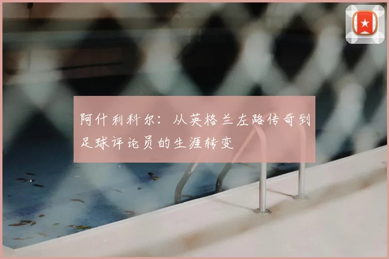 阿什利科尔：从英格兰左路传奇到足球评论员的生涯转变