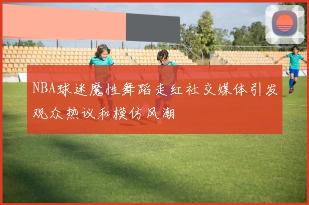 NBA球迷魔性舞蹈走红社交媒体引发观众热议和模仿风潮