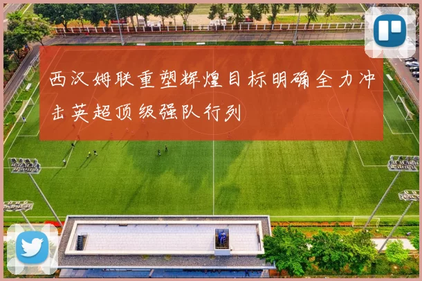 西汉姆联重塑辉煌目标明确全力冲击英超顶级强队行列