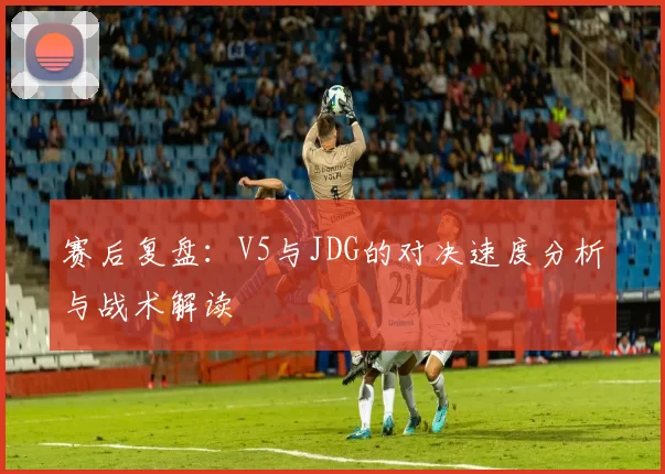 赛后复盘：V5与JDG的对决速度分析与战术解读