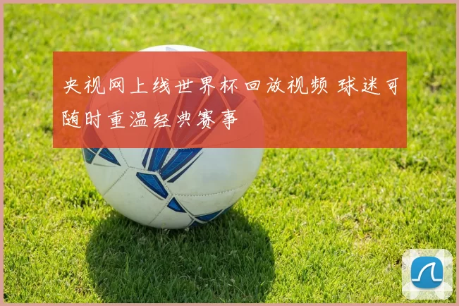 央视网上线世界杯回放视频 球迷可随时重温经典赛事