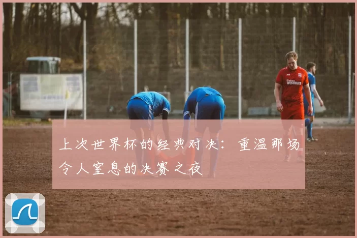 上次世界杯的经典对决:重温那场令人窒息的决赛之夜