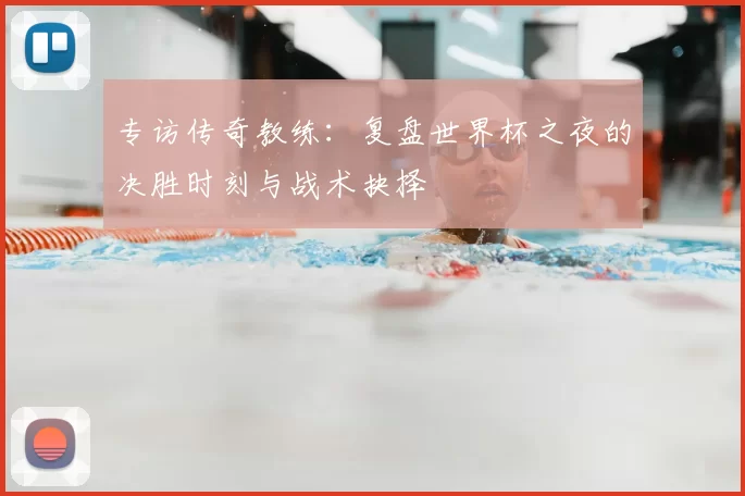 专访传奇教练：复盘世界杯之夜的决胜时刻与战术抉择