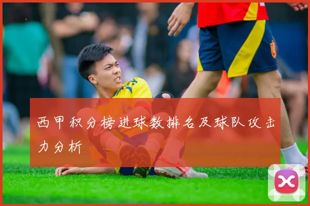 西甲积分榜进球数排名及球队攻击力分析