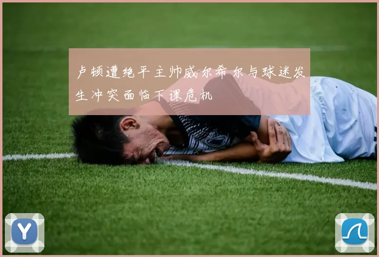 卢顿遭绝平主帅威尔希尔与球迷发生冲突面临下课危机