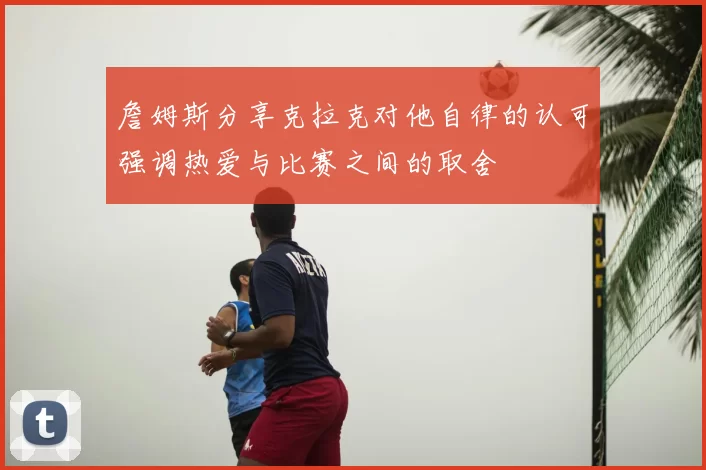 詹姆斯分享克拉克对他自律的认可强调热爱与比赛之间的取舍