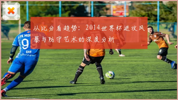 从比分看趋势：2014世界杯进攻风暴与防守艺术的深度分析