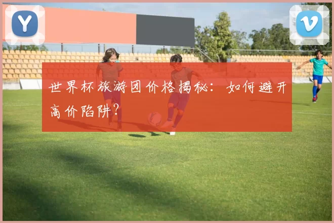 世界杯旅游团价格揭秘：如何避开高价陷阱？
