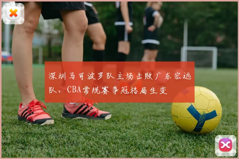 深圳马可波罗队主场击败广东宏远队，CBA常规赛争冠格局生变