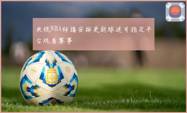 央视NBA转播安排更新球迷可指定平台观看赛事