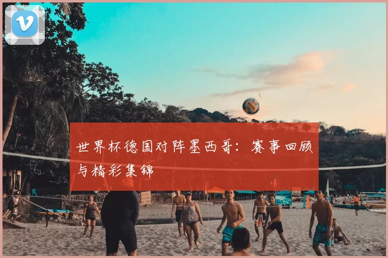 世界杯德国对阵墨西哥：赛事回顾与精彩集锦