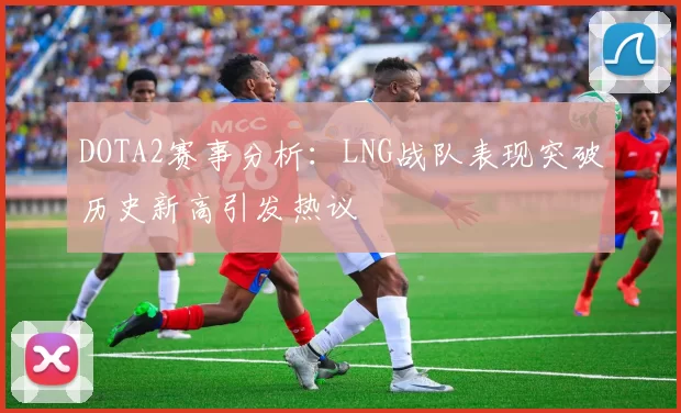 DOTA2赛事分析：LNG战队表现突破历史新高引发热议