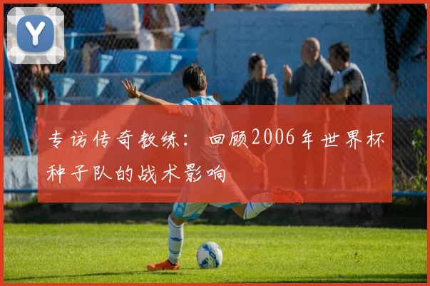 专访传奇教练：回顾2006年世界杯种子队的战术影响