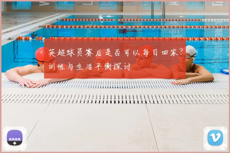 英超球员赛后是否可以每日回家？训练与生活平衡探讨