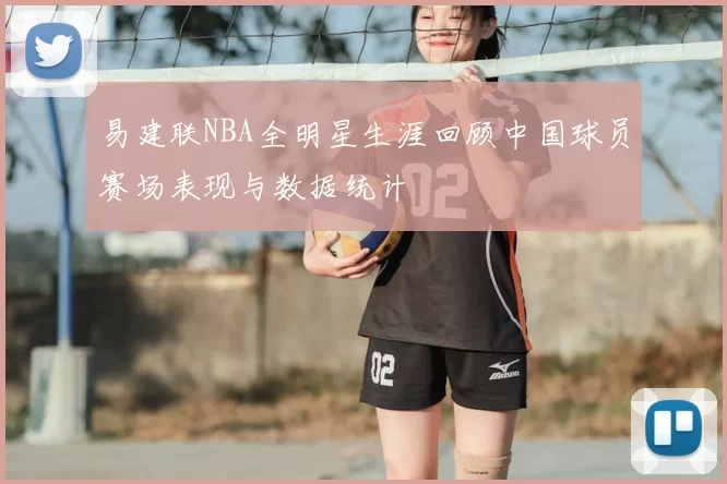 易建联NBA全明星生涯回顾中国球员赛场表现与数据统计