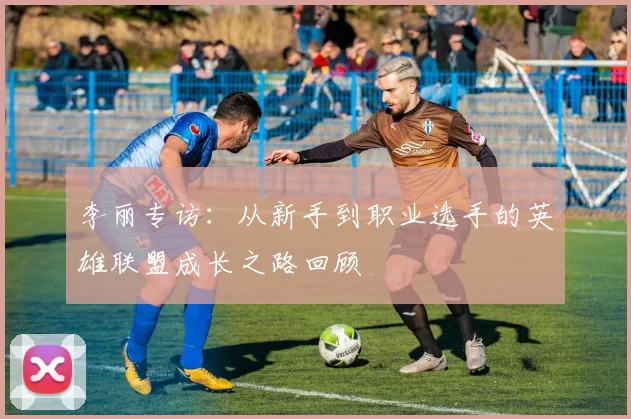 李丽专访：从新手到职业选手的英雄联盟成长之路回顾