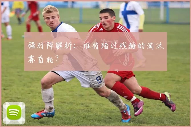 强对阵解析：谁将踏过残酷的淘汰赛首轮？