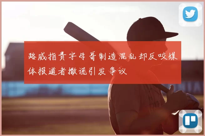 路威指责字母哥制造混乱却反咬媒体报道者撒谎引发争议