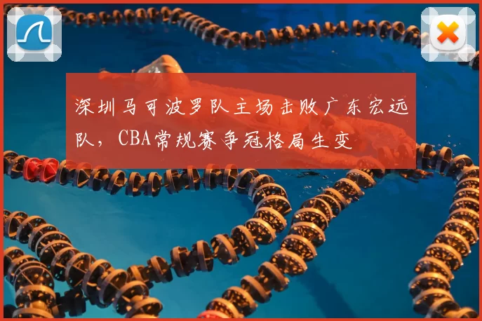 深圳马可波罗队主场击败广东宏远队，CBA常规赛争冠格局生变