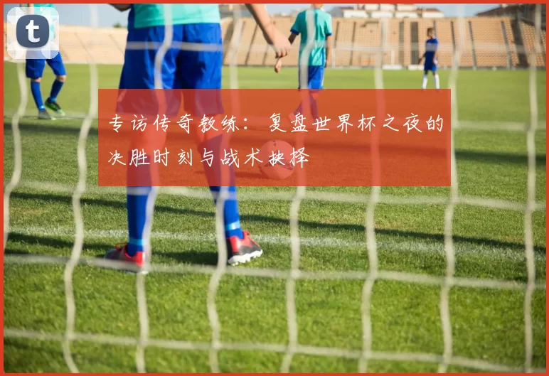 专访传奇教练：复盘世界杯之夜的决胜时刻与战术抉择