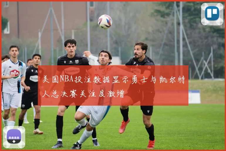 美国NBA投注数据显示勇士与凯尔特人总决赛关注度激增