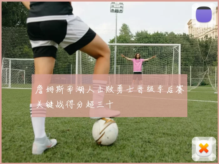 詹姆斯率湖人击败勇士晋级季后赛关键战得分超三十