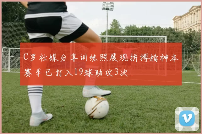 C罗社媒分享训练照展现拼搏精神本赛季已打入19球助攻3次