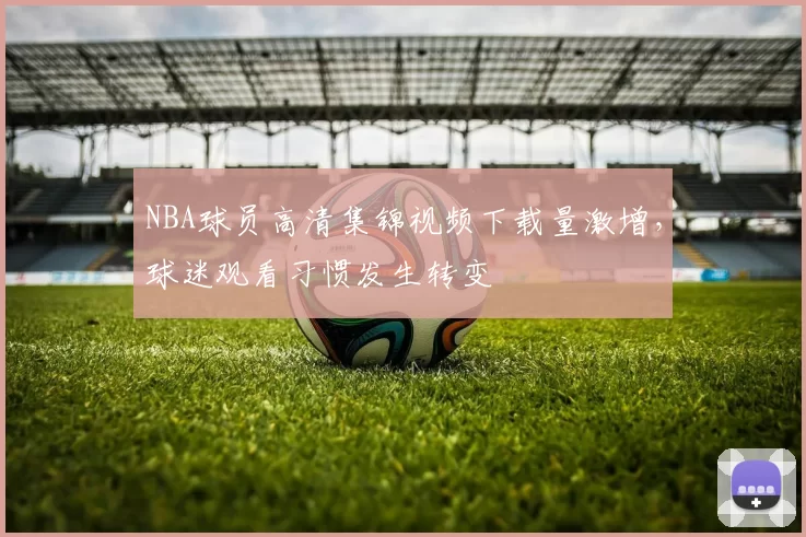 NBA球员高清集锦视频下载量激增，球迷观看习惯发生转变