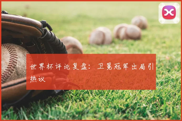 世界杯评论复盘：卫冕冠军出局引热议