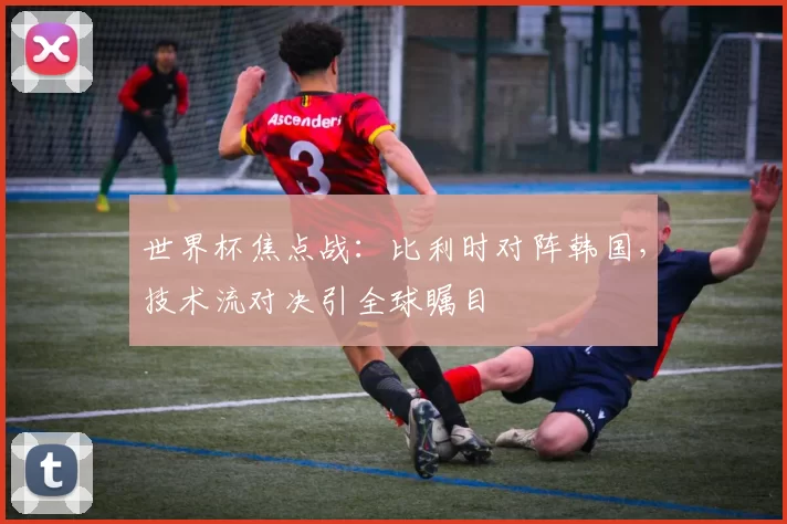 世界杯焦点战：比利时对阵韩国，技术流对决引全球瞩目