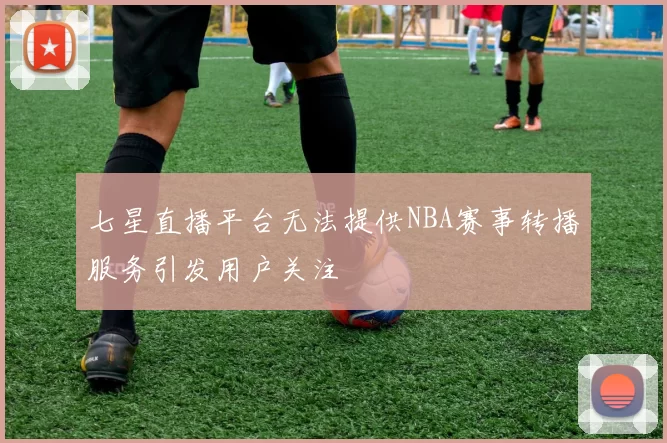 七星直播平台无法提供NBA赛事转播服务引发用户关注