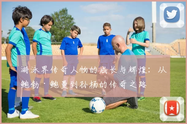 游泳界传奇人物的成长与辉煌：从鲍勃·鲍曼到孙杨的传奇之路