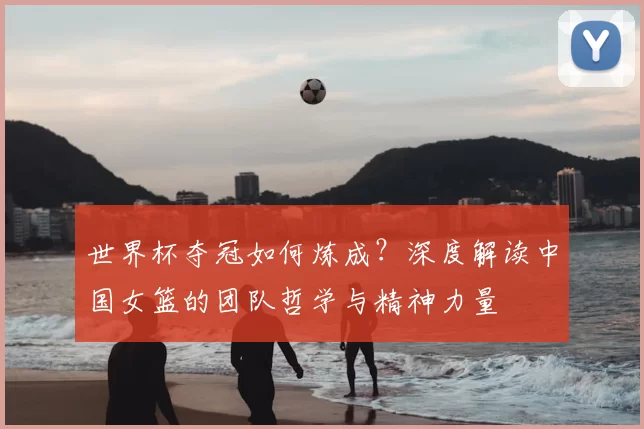世界杯夺冠如何炼成？深度解读中国女篮的团队哲学与精神力量