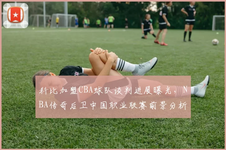 科比加盟CBA球队谈判进展曝光，NBA传奇后卫中国职业联赛前景分析