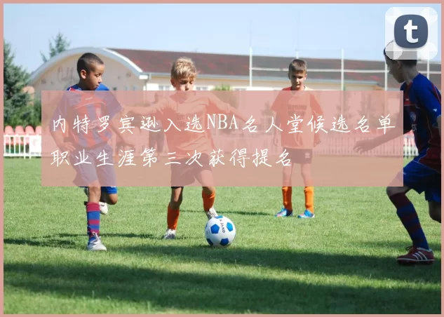 内特罗宾逊入选NBA名人堂候选名单职业生涯第三次获得提名