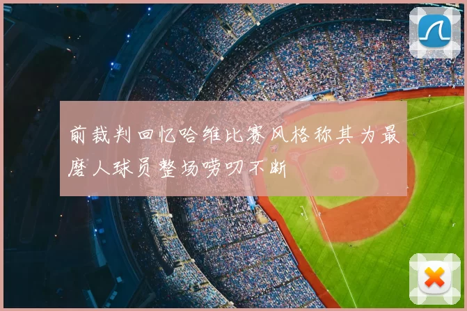 前裁判回忆哈维比赛风格称其为最磨人球员整场唠叨不断