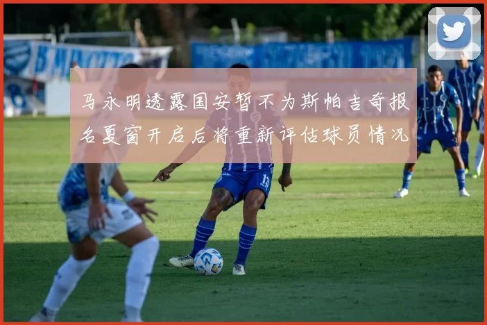 马永明透露国安暂不为斯帕吉奇报名夏窗开启后将重新评估球员情况